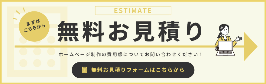 ESTIMATE まずはこちらから 無料お見積り ホームページ制作の費用感についてお問い合わせください！ 無料お見積りフォームはこちらから