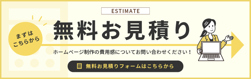 ESTIMATE まずはこちらから 無料お見積り ホームページ制作の費用感についてお問い合わせください！ 無料お見積りフォームはこちらから
