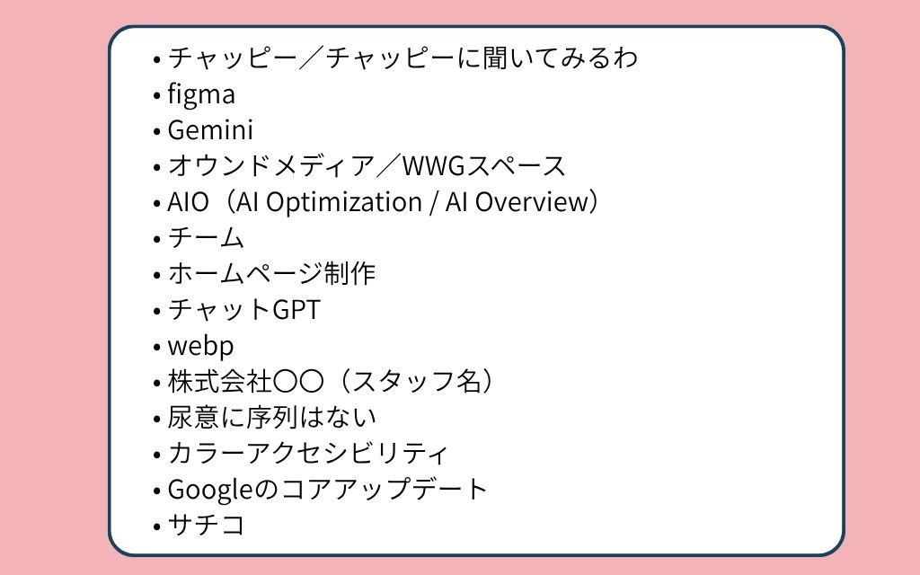 2025年ホームページ制作会社内流行語ノミネート単語一覧:チャッピー/チャッピーに聞いてみるわ、figma、Gemini、オウンドメディア/WWGスペース、AIO(AI Optimization / AI Overview)、チーム、ホームページ制作、チャットGPT、webp、株式会社〇〇(スタッフ名)、尿意に序列はない、カラーアクセシビリティ、Googleのコアアップデート、サチコ。